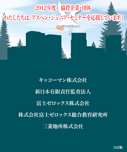 わたしたちは、アスペン・ジュニア・セミナーを応援しています！ 
エーザイ株式会社
キッコーマン株式会社
新東工業株式会社
新日本有限責任監査法人
株式会社富士ゼロックス総合教育研究所
三菱地所株式会社